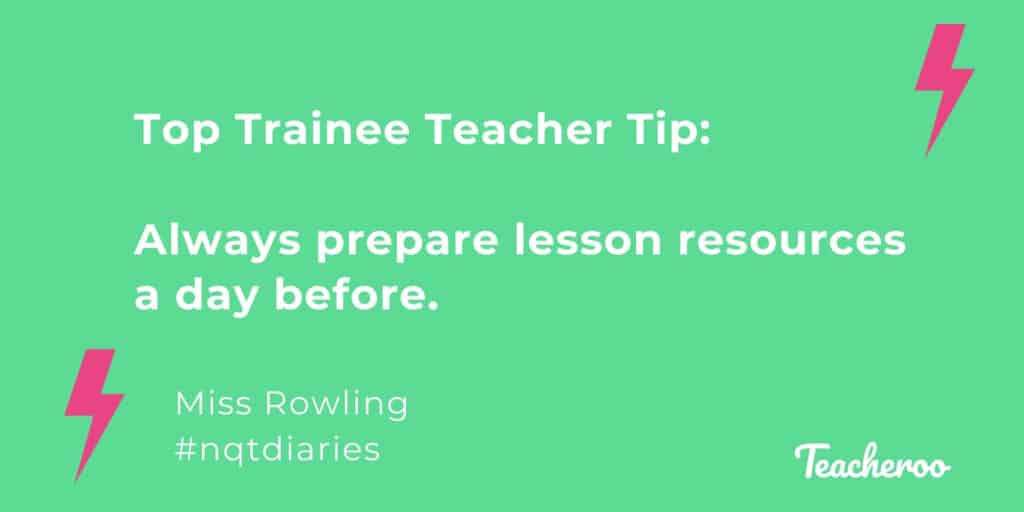 Miss Rowling shares her top trainee teacher tip in this quote graphic - always prep resources the day before a lesson